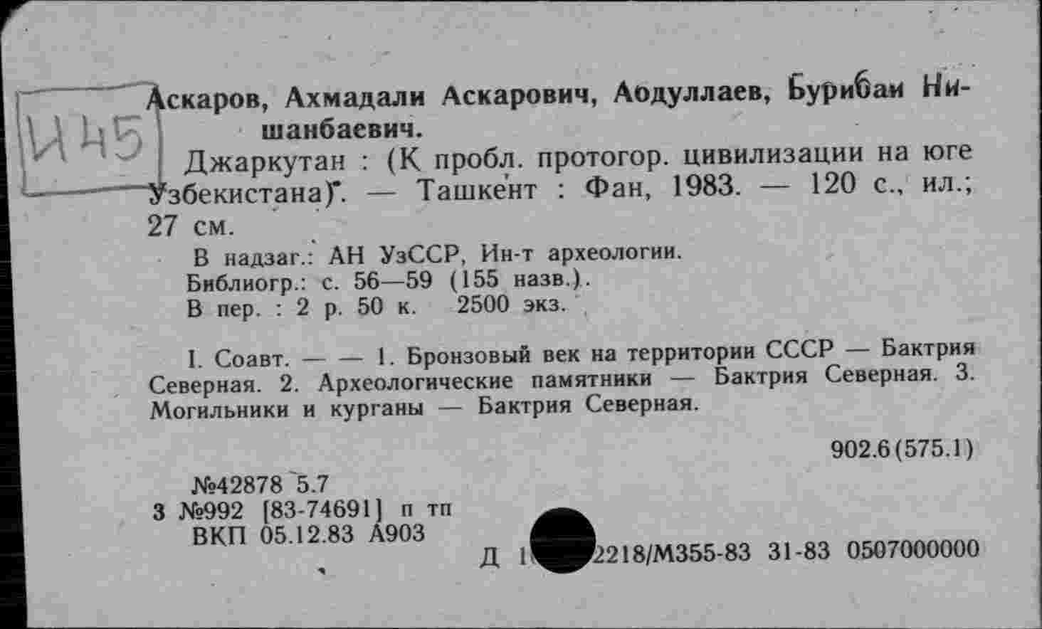 ﻿UM5
Аскаров, Ахмадали Аскарович, Аодуллаев, Бурибам Ни-шанбаевич.
Джаркутан : (К пробл. протогор. цивилизации на юге "Узбекистана)*. — Ташкент : Фан, 1983. — 120 с., ил.; 27 см.
В надзаг.: АН УзССР, Ин-т археологии. Библиогр.: с. 56—59 (155 назв.).
В пер. : 2 р. 50 к. 2500 экз.
I. Соавт.-----1. Бронзовый век на территории СССР — Бактрия
Северная. 2. Археологические памятники — Бактрия Северная. 3. Могильники и курганы — Бактрия Северная.
№42878 '5.7
3 №992 [83-74691] п тп ВКП 05.12.83 А903
902.6(575.1)
Д 11^И2218/М355-83 31-83 0507000000